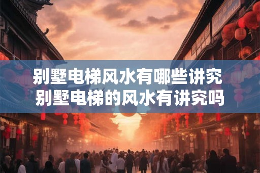 别墅电梯风水有哪些讲究 别墅电梯的风水有讲究吗