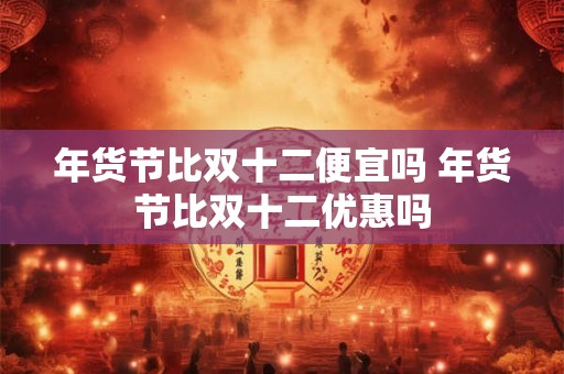 年货节比双十二便宜吗 年货节比双十二优惠吗