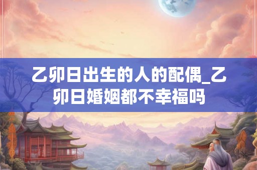 乙卯日出生的人的配偶_乙卯日婚姻都不幸福吗