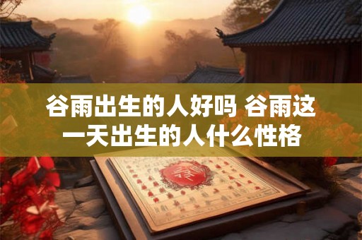 谷雨出生的人好吗 谷雨这一天出生的人什么性格 谷雨出生的人好吗 谷雨这一天出生的人什么性格