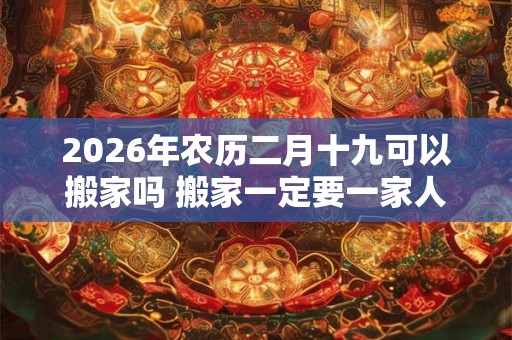 2026年农历二月十九可以搬家吗 搬家一定要一家人一起搬吗