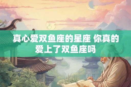 真心爱双鱼座的星座 你真的爱上了双鱼座吗