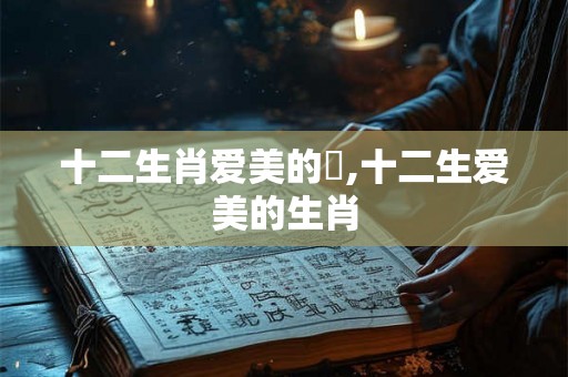十二生肖爱美的豬,十二生爱美的生肖 十二生肖爱美的豬,十二生爱美的生肖