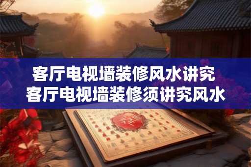 客厅电视墙装修风水讲究 客厅电视墙装修须讲究风水