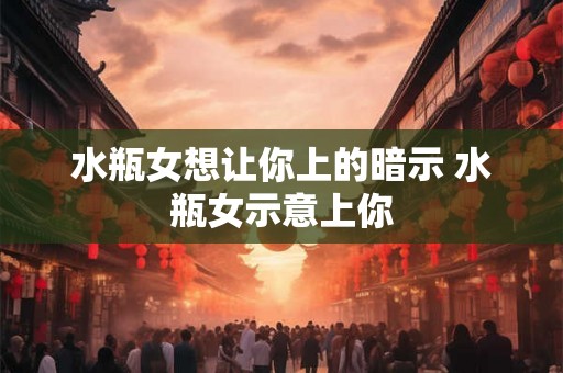 水瓶女想让你上的暗示 水瓶女示意上你