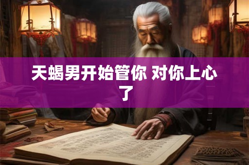 天蝎男开始管你 对你上心了