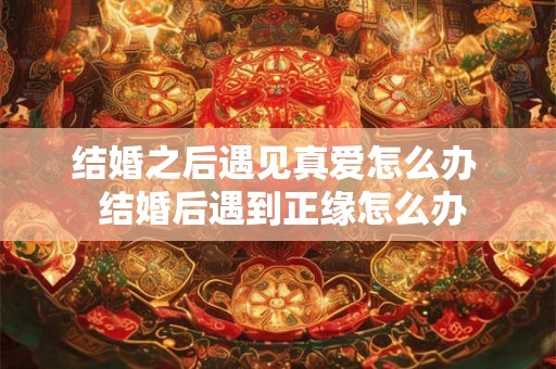 结婚之后遇见真爱怎么办 结婚后遇到正缘怎么办 结婚之后遇见真爱怎么办 结婚后遇到正缘怎么办