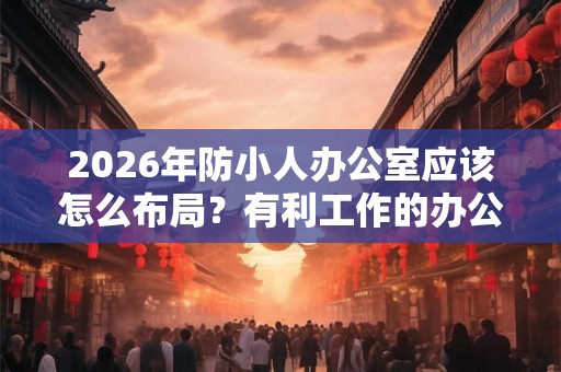 2026年防小人办公室应该怎么布局？有利工作的办公台摆法