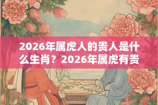 2026年属虎人的贵人是什么生肖？2026年属虎有贵人出现吗？