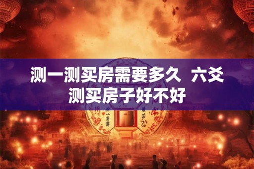 测一测买房需要多久 六爻测买房子好不好 测一测买房需要多久 六爻测买房子好不好