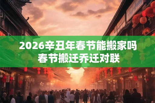2026辛丑年春节能搬家吗 春节搬迁乔迁对联