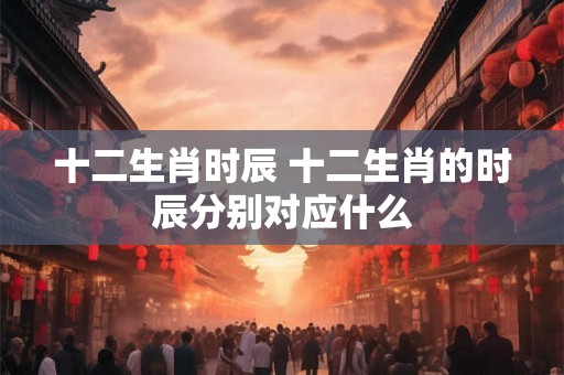 十二生肖时辰 十二生肖的时辰分别对应什么