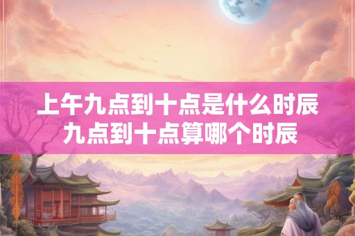 上午九点到十点是什么时辰 九点到十点算哪个时辰