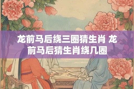 龙前马后绕三圈猜生肖 龙前马后猜生肖绕几圈