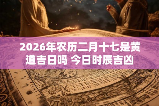 2026年农历二月十七是黄道吉日吗 今日时辰吉凶