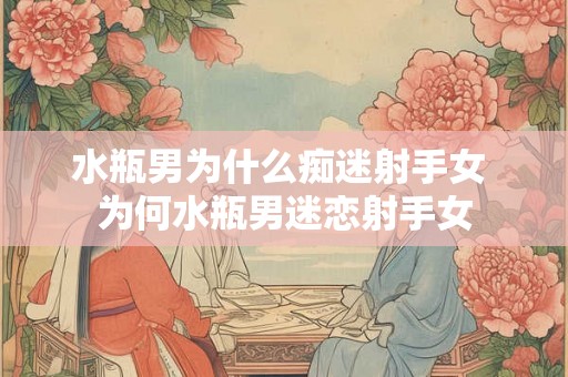 水瓶男为什么痴迷射手女 为何水瓶男迷恋射手女