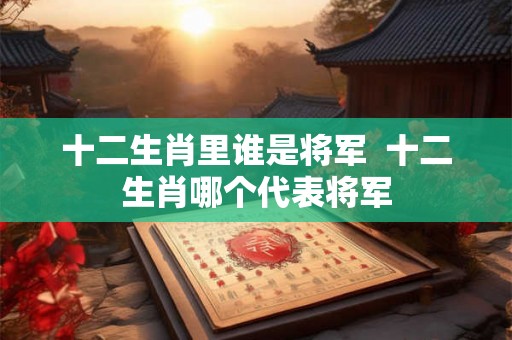 十二生肖里谁是将军  十二生肖哪个代表将军