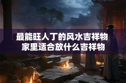 最能旺人丁的风水吉祥物 家里适合放什么吉祥物