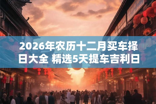 2026年农历十二月买车择日大全 精选5天提车吉利日子 2026年农历十二月买车择日大全 精选5天提车吉利日子
