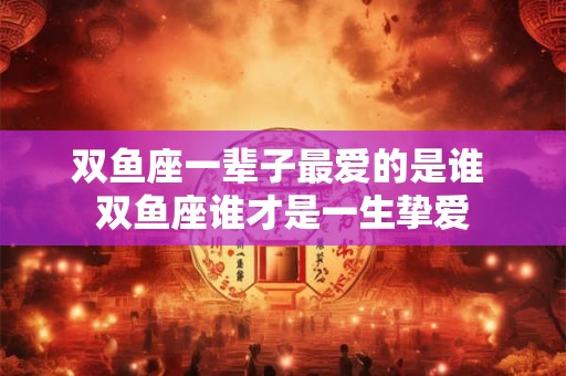 双鱼座一辈子最爱的是谁 双鱼座谁才是一生挚爱 双鱼座一辈子最爱的是谁 双鱼座谁才是一生挚爱
