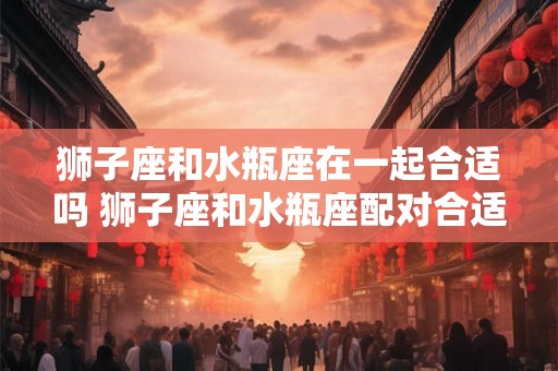 狮子座和水瓶座在一起合适吗 狮子座和水瓶座配对合适吗