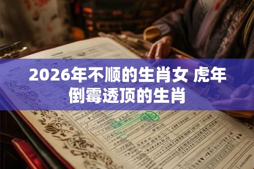 2026年不顺的生肖女 虎年倒霉透顶的生肖