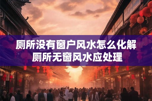 厕所没有窗户风水怎么化解 厕所无窗风水应处理