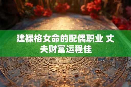 建禄格女命的配偶职业 丈夫财富运程佳 建禄格女命的配偶职业 丈夫财富运程佳