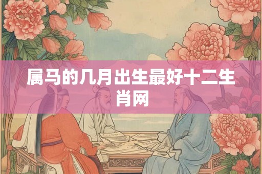 属马的几月出生最好十二生肖网 属马的几月出生最好十二生肖网
