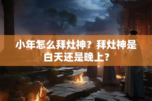 小年怎么拜灶神？拜灶神是白天还是晚上？