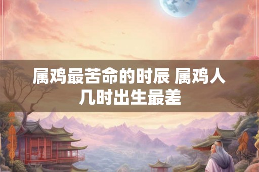 属鸡最苦命的时辰 属鸡人几时出生最差