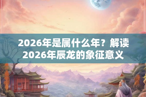 2026年是属什么年？解读2026年辰龙的象征意义