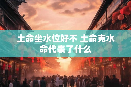 土命坐水位好不 土命克水命代表了什么