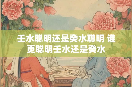 壬水聪明还是癸水聪明 谁更聪明壬水还是癸水