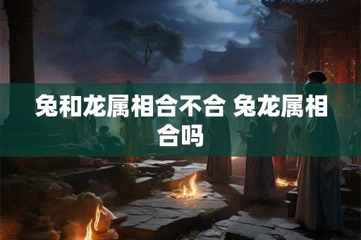 兔和龙属相合不合 兔龙属相合吗 兔和龙属相合不合 兔龙属相合吗
