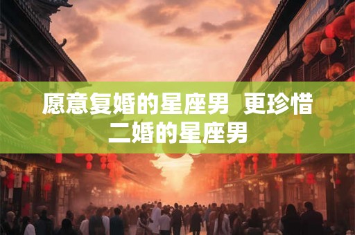 愿意复婚的星座男  更珍惜二婚的星座男