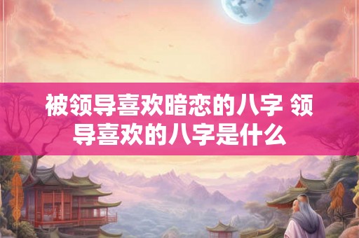 被领导喜欢暗恋的八字 领导喜欢的八字是什么