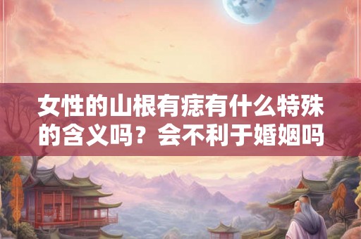 女性的山根有痣有什么特殊的含义吗？会不利于婚姻吗？