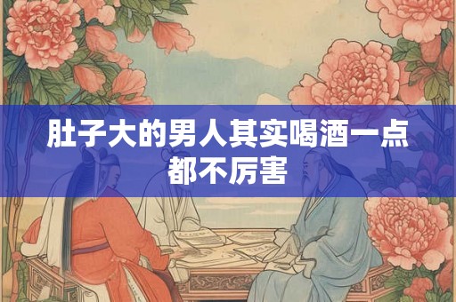肚子大的男人其实喝酒一点都不厉害 肚子大的男人其实喝酒一点都不厉害