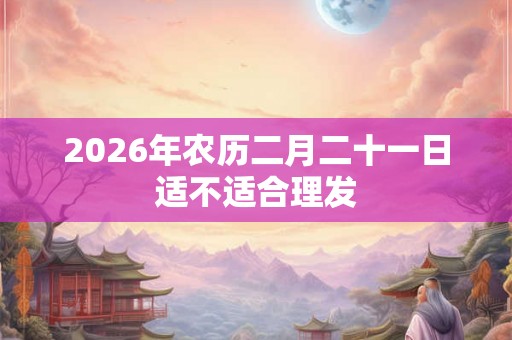 2026年农历二月二十一日适不适合理发