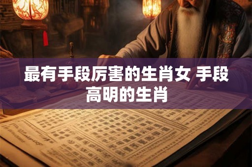 最有手段厉害的生肖女 手段高明的生肖