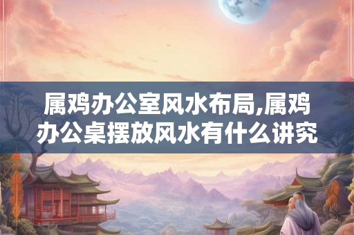 属鸡办公室风水布局,属鸡办公桌摆放风水有什么讲究