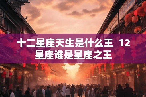 十二星座天生是什么王  12星座谁是星座之王