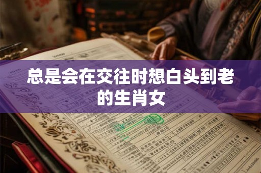总是会在交往时想白头到老的生肖女 总是会在交往时想白头到老的生肖女