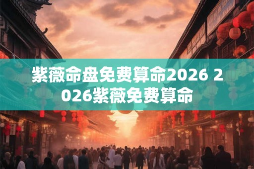 紫薇命盘免费算命2026 2026紫薇免费算命