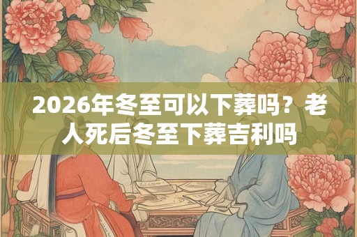 2026年冬至可以下葬吗？老人死后冬至下葬吉利吗