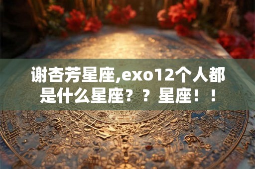谢杏芳星座,exo12个人都是什么星座？？星座！！