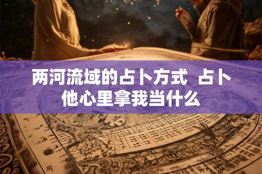 两河流域的占卜方式 占卜他心里拿我当什么 两河流域的占卜方式 占卜他心里拿我当什么