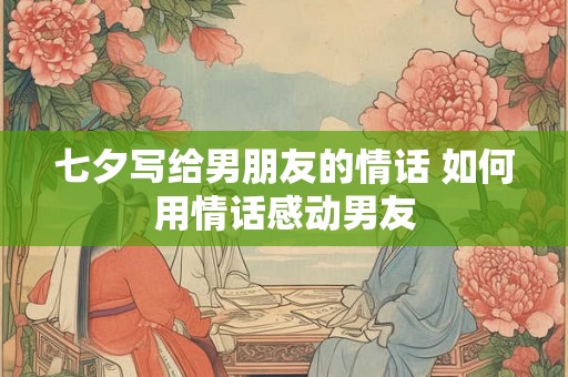 七夕写给男朋友的情话 如何用情话感动男友