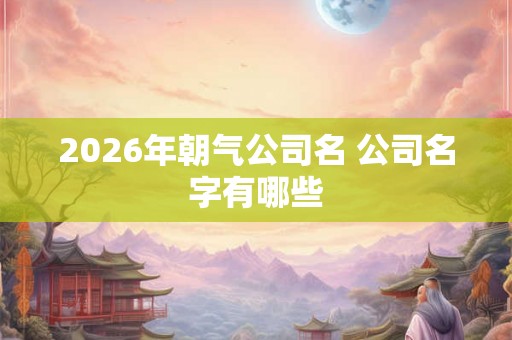 2026年朝气公司名 公司名字有哪些 2026年朝气公司名 公司名字有哪些